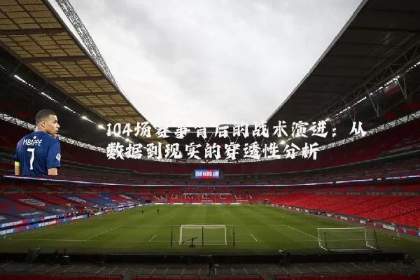 104场赛事背后的战术演进:从数据到现实的穿透性分析
